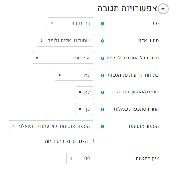 פשרויות תגובה במסך זה נוכל לבחור ולהגדיר את התנהגות השאלון. סוג - כמה תגובות לשאלון התלמיד יכול להזין. חד פעמית, יומית, שבועית, חודשית או רב תגובה (כלומר ללא הגבלה). סוג שאלון - קביעה האם שמות התלמידים יהיו גלויים או חסויים (אנונימי). תצוגת כל התגובות לתלמיד - האם ומתי התלמיד יחשף לתשובות של יתר התלמידים בקורס שענו על השאלון שליחת הודעות על הגשות  - במידה ויש צורך, בחרו ב "full submission" שמירה/ המשך תגובה - האם לאפשר לתלמיד לשמור את המענה בשמירה זמנית (טיוטה) לפני הגשה. כן = לאפשר שמירה זמנית. התר הסתעפות שאלות - האם השאלה הבאה שתופיעה תלויה בתשובה של התלמיד לשאלה הנוכחית (במידה ובחרתם "כן", תוכלו לייצר לשאלות, תתי שאלות הקשורות לתשובת התלמיד). מיספור אוטומטי - האם למספר את עמודי השאלון ואת השאלות באופן אוטומטי. ציון ההגשה - כאן יש לקבוע את הציון שיתקבל בפעילות בעת ההגשה. לאחר סיום ביצוע הגדרות, לחצו על "שמירת השינויים והצגתם" להמשך הגדרת השאלון.