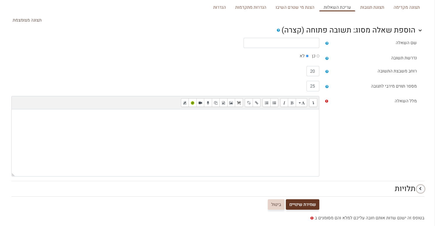 עריכת שאלה מסוג שאלה פתוחה (קצרה) : שם השאלה – לא מוצג לתלמידים, השם נועד לתצוגה למורה בלבד. נדרשת תשובה כן / לא – האם זו שאלת רשות או חובה. (כן = חובה). במידה ובחרתם כן, התלמידים יוכלו להגיש את השאלון רק במידה וענו על כל השאלות שסומנו כחובה בסעיף זה. רוחב משבצת התשובה - ניתן לבחור את רוחב תיבת הטקסט. מספר תווים מירבי לתגובה - ניתן לבחור את מספר התווים המקסימלי לתשובה. מלל השאלה – כאן יש להקליד את מלל השאלה שתוצג לתלמידים.