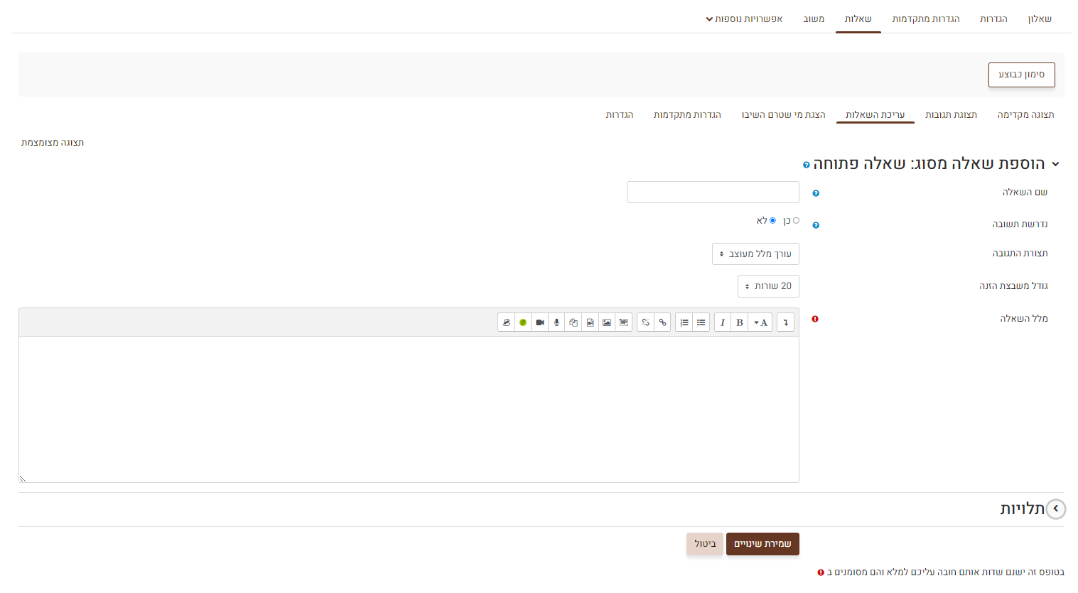 עריכת שאלה פתוחה : שם השאלה – לא מוצג לתלמידים, השם נועד לתצוגה למורה בלבד. נדרשת תשובה כן / לא – האם זו שאלת רשות או חובה. (כן = חובה). במידה ובחרתם כן, התלמידים יוכלו להגיש את השאלון רק במידה וענו על כל השאלות שסומנו כחובה בסעיף זה. תצורת התגובה - ניתן לבחור האם כתיבת התשובה תהיה בעורך מלל פשוט,שבו ניתן לכתוב רק טקסט רגיל ,או בעורך מלל מעוצב,שבו ניתן להוסיף גם תמונות,קישורים ועוד. גודל משבצת הזנה - כמות השורות המקסימלית שהתלמידים יוכלו לכתוב בתשובה. מלל השאלה – כאן יש להקליד את מלל השאלה שתוצג לתלמידים.