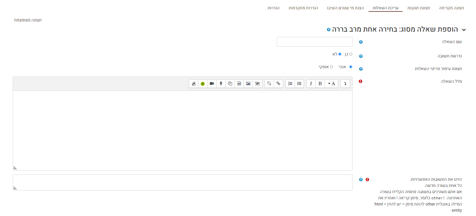 עריכת שאלת בחירה אחת מרב ברירה:    שם השאלה - לא מוצג לתלמידים, השם נועד לתצוגה למורה בלבד. נדרשת תשובה כן / לא - האם זו שאלת רשות או חובה. (כן = חובה). במידה ובחרתם כן, התלמידים יוכלו להגיש את השאלון רק במידה וענו על כל השאלות שסומנו כחובה בסעיף זה. תצוגת עימוד פריטי השאלות - האם המסיחים (אפשרויות התשובה) יוצגו לתלמידים במאונך - כמו בתמונה מעלה, או במאוזן. מלל השאלה - כאן יש להקליד את מלל השאלה שתוצג לתלמידים. הזינו את התשובות האפשריות - בתיבה זו, הזינו את המסיחים לשאלה, כאשר כל מסיח רשום בשורה חדשה. במידה ותרצו לשלב מסיח שיאפשר לתלמידים להגיב בכתב ולא לבחור אפשרות מתוך הרשימה כמו בדוגמא בתמונה, הזינו סימן קריאה ולאחריו את המילה באנגלית other ללא רווחים.